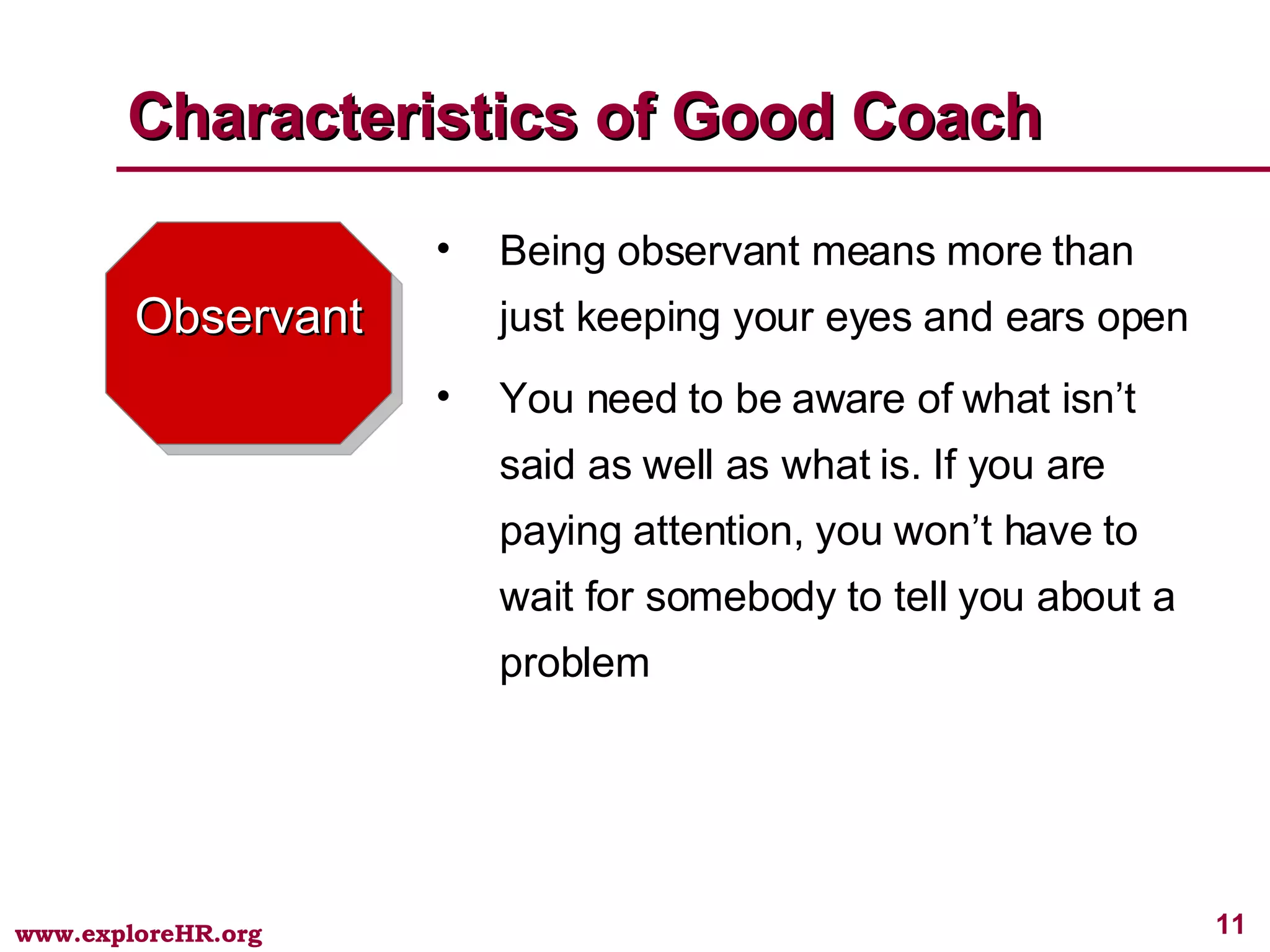 Observant Being observant means more than just keeping your eyes and ears open You need to be aware of what isn’t said as well as what is. If you are paying attention, you won’t have to wait for somebody to tell you about a problem Characteristics of Good Coach 