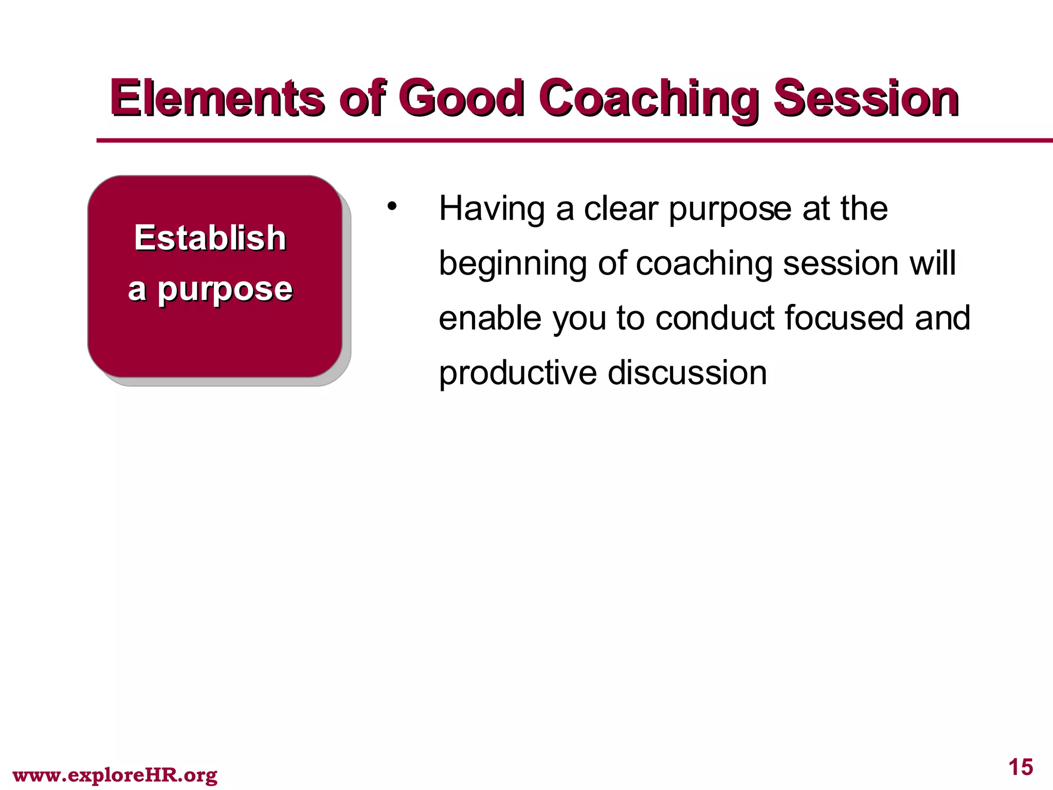 Elements of Good Coaching Session Establish a purpose Having a clear purpose at the beginning of coaching session will enable you to conduct focused and productive discussion  