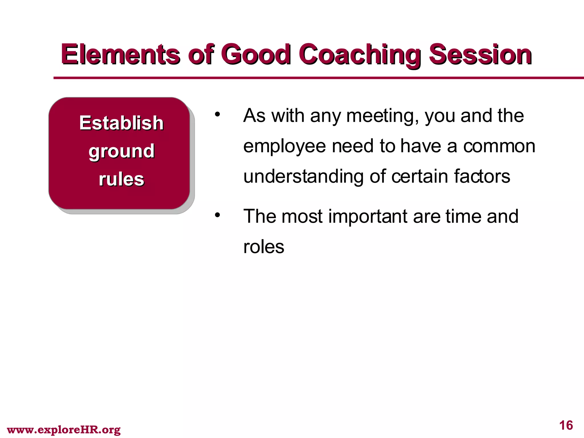 Elements of Good Coaching Session Establish ground rules As with any meeting, you and the employee need to have a common understanding of certain factors The most important are time and roles 
