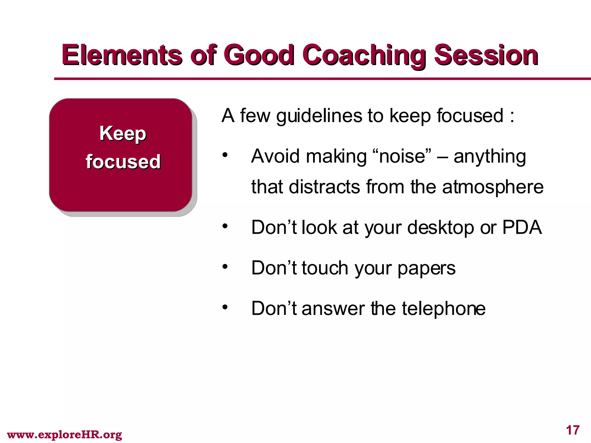 Elements of Good Coaching Session Keep focused A few guidelines to keep focused : Avoid making “noise” – anything that distracts from the atmosphere Don’t look at your desktop or PDA Don’t touch your papers Don’t answer the telephone 
