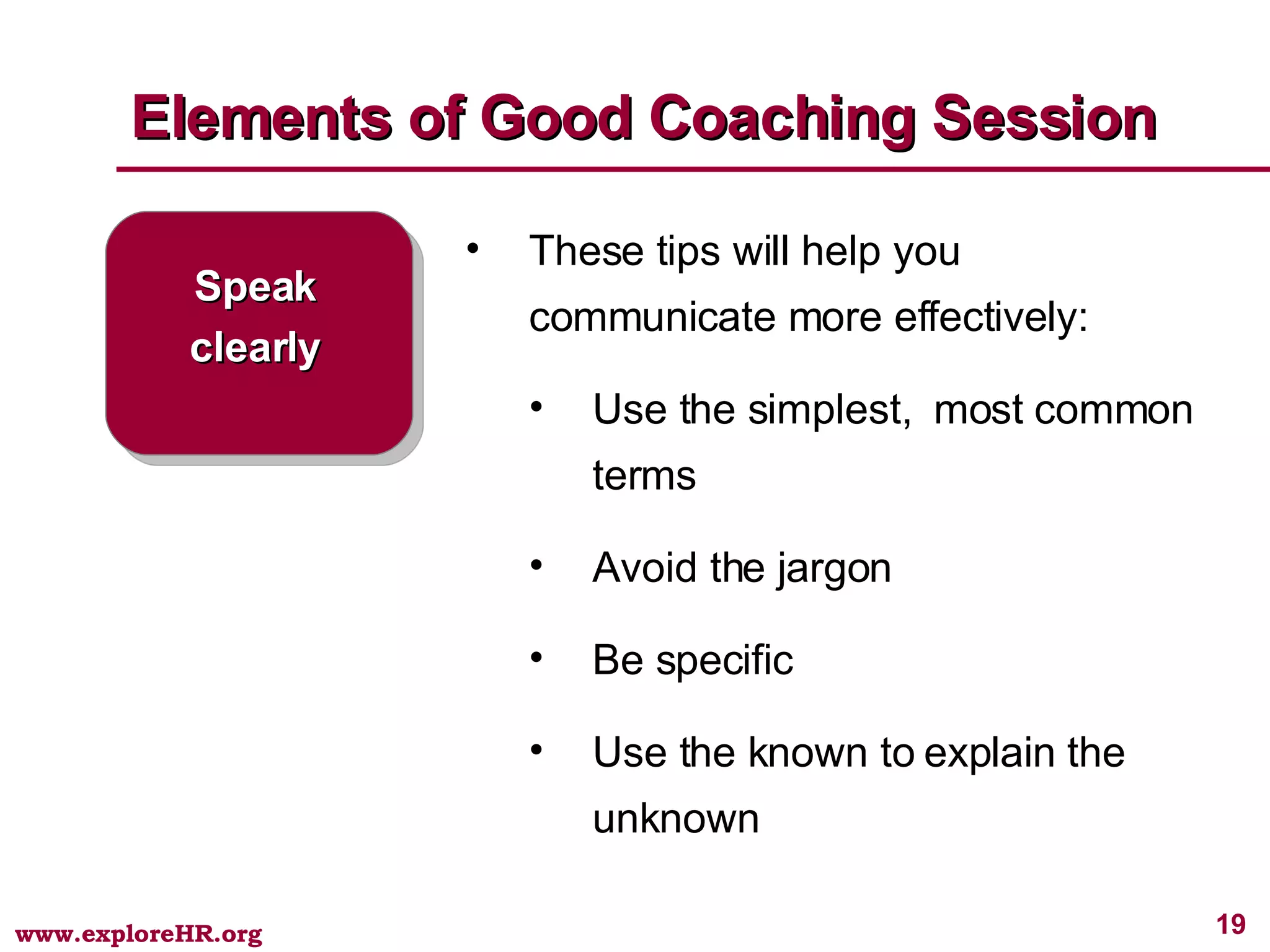 Elements of Good Coaching Session Speak clearly These tips will help you communicate more effectively: Use the simplest,  most common terms Avoid the jargon Be specific Use the known to explain the unknown 
