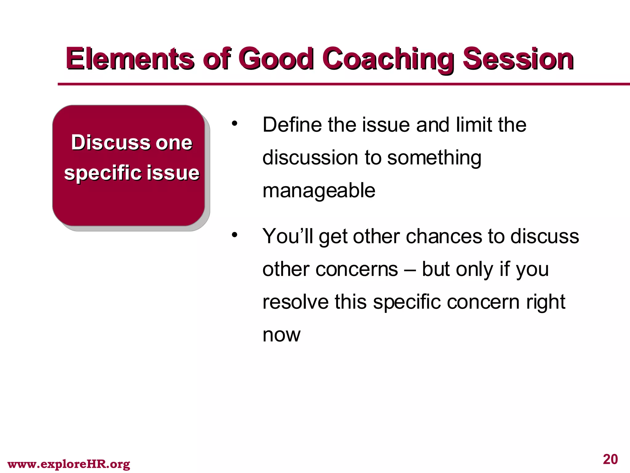Elements of Good Coaching Session Discuss one specific issue Define the issue and limit the discussion to something manageable You’ll get other chances to discuss other concerns – but only if you resolve this specific concern right now 