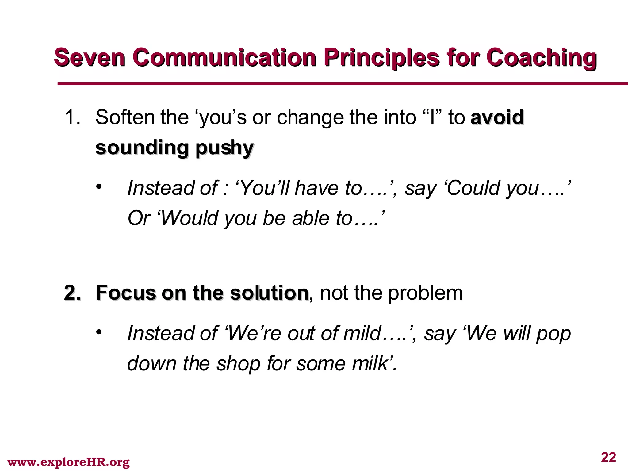 Seven Communication Principles for Coaching Soften the ‘you’s or change the into “I” to  avoid sounding pushy Instead of : ‘You’ll have to….’, say ‘Could you….’ Or ‘Would you be able to….’  Focus on the solution , not the problem Instead of ‘We’re out of mild….’, say ‘We will pop down the shop for some milk’. 