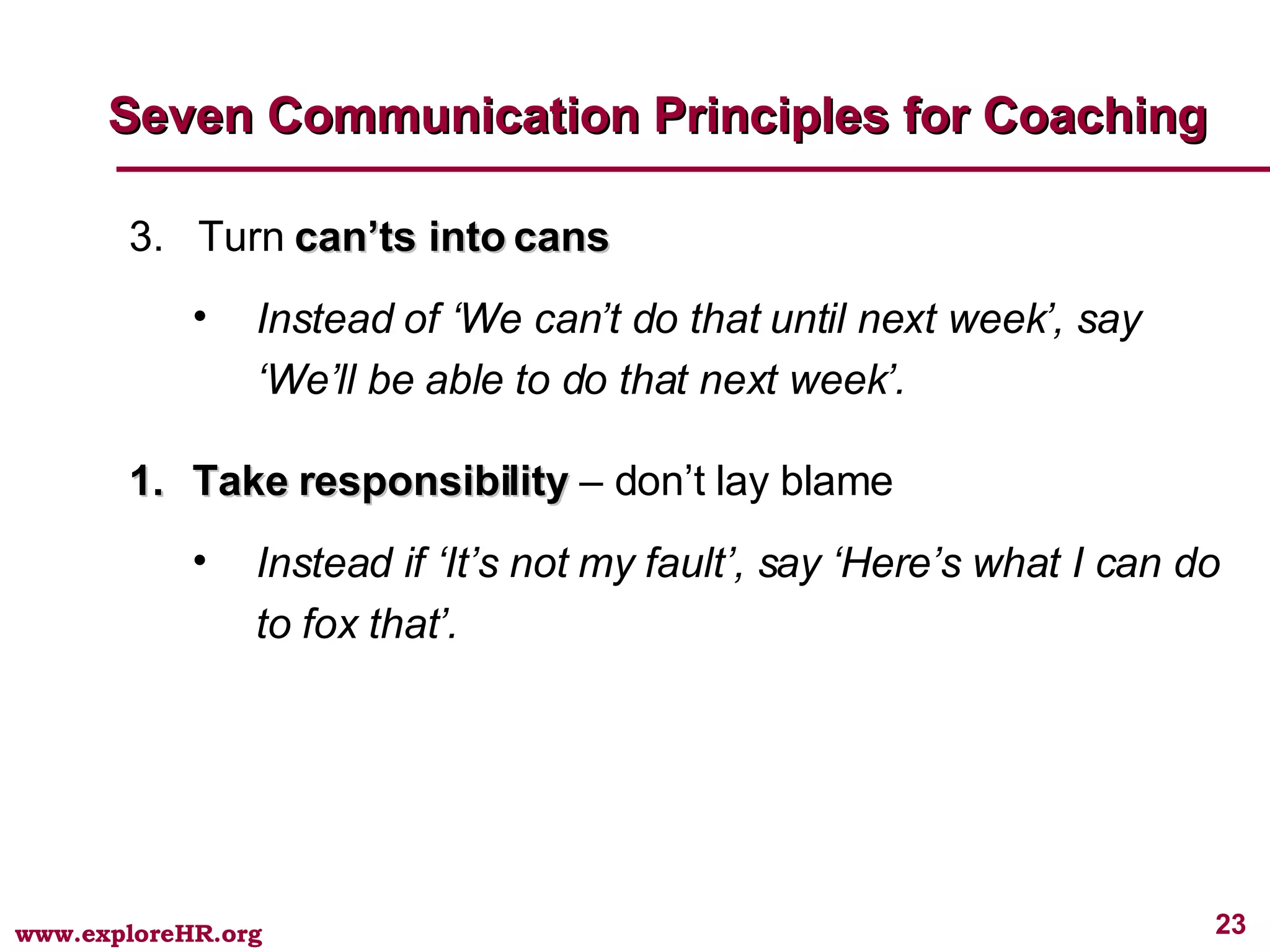 3.  Turn  can’ts into cans Instead of ‘We can’t do that until next week’, say ‘We’ll be able to do that next week’. Take responsibility  – don’t lay blame Instead if ‘It’s not my fault’, say ‘Here’s what I can do to fox that’. Seven Communication Principles for Coaching 