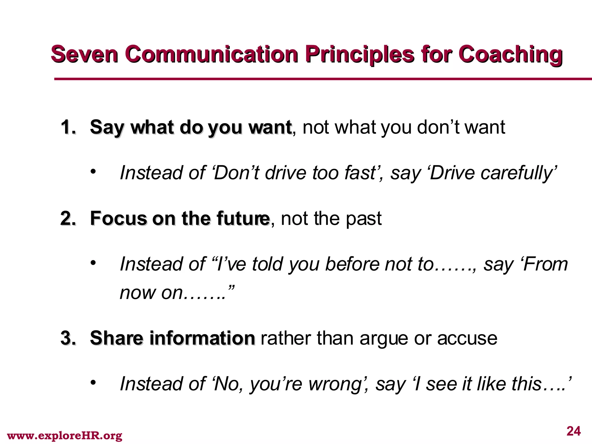 Say what do you want , not what you don’t want Instead of ‘Don’t drive too fast’, say ‘Drive carefully’ Focus on the future , not the past Instead of “I’ve told you before not to……, say ‘From now on…….” Share information  rather than argue or accuse Instead of ‘No, you’re wrong’, say ‘I see it like this….’ Seven Communication Principles for Coaching 