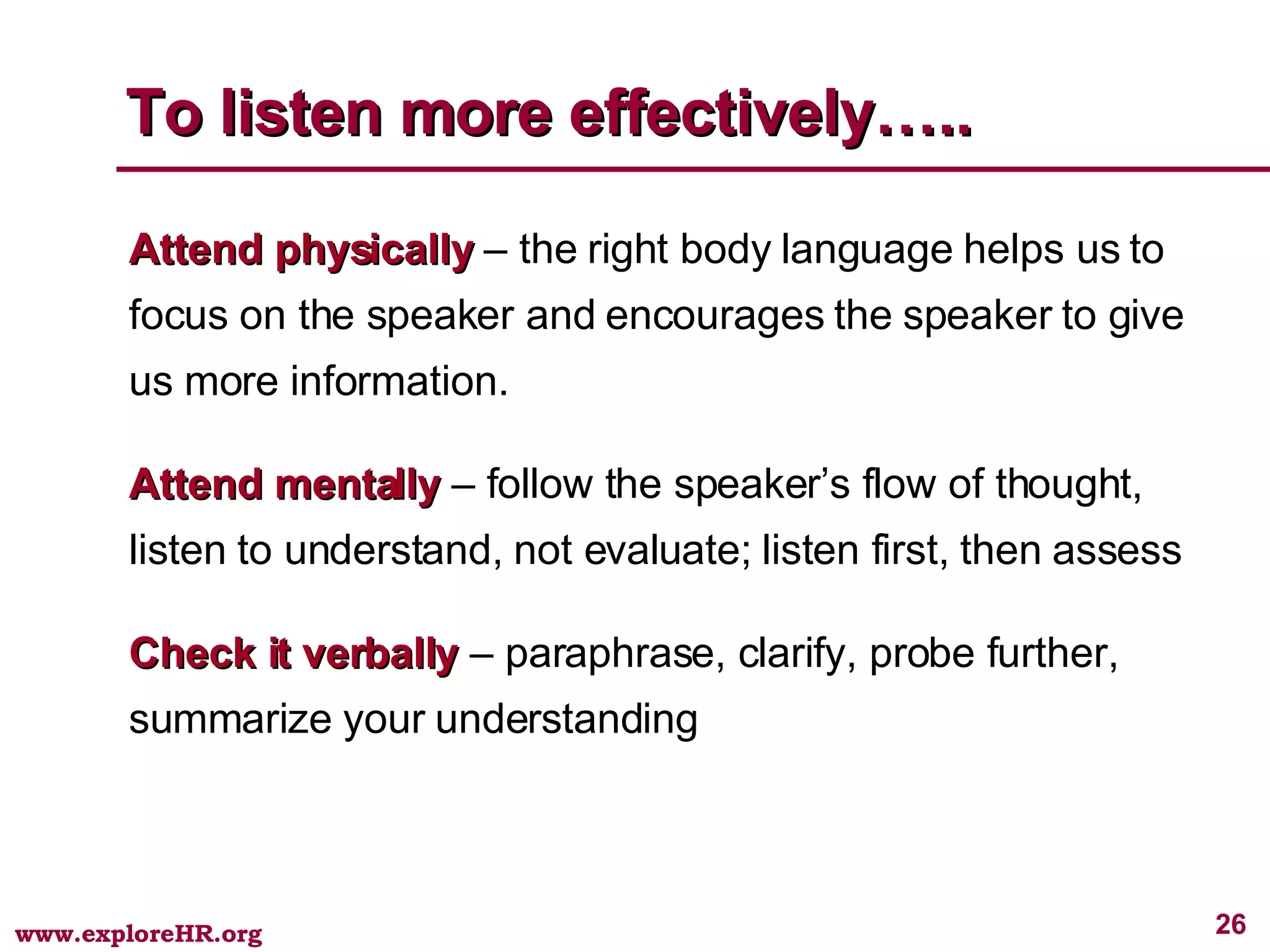 To listen more effectively….. Attend physically  – the right body language helps us to focus on the speaker and encourages the speaker to give us more information. Attend mentally  – follow the speaker’s flow of thought, listen to understand, not evaluate; listen first, then assess Check it verbally  – paraphrase, clarify, probe further, summarize your understanding 