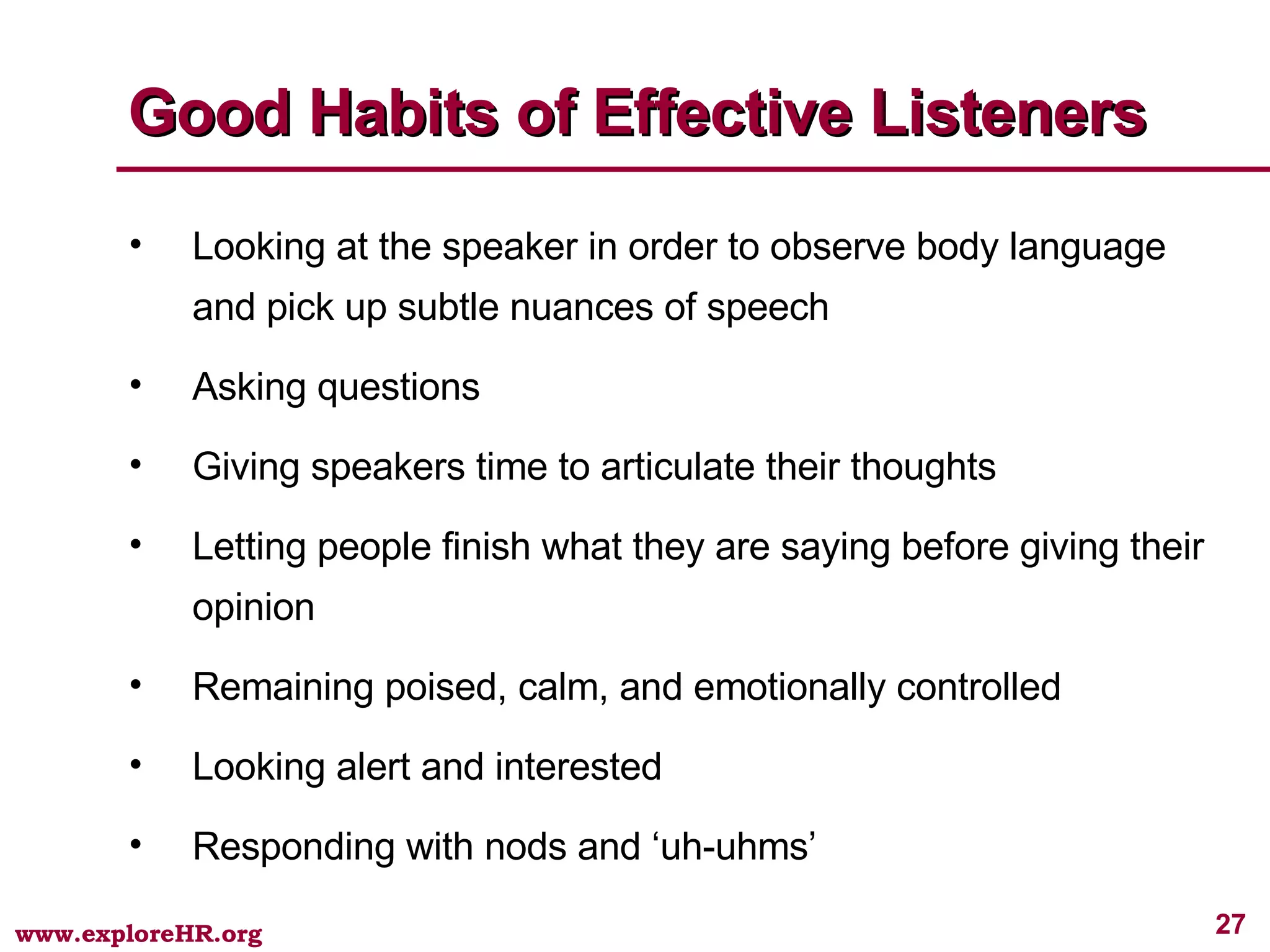 Good Habits of Effective Listeners Looking at the speaker in order to observe body language and pick up subtle nuances of speech Asking questions Giving speakers time to articulate their thoughts Letting people finish what they are saying before giving their opinion Remaining poised, calm, and emotionally controlled Looking alert and interested Responding with nods and ‘uh-uhms’ 