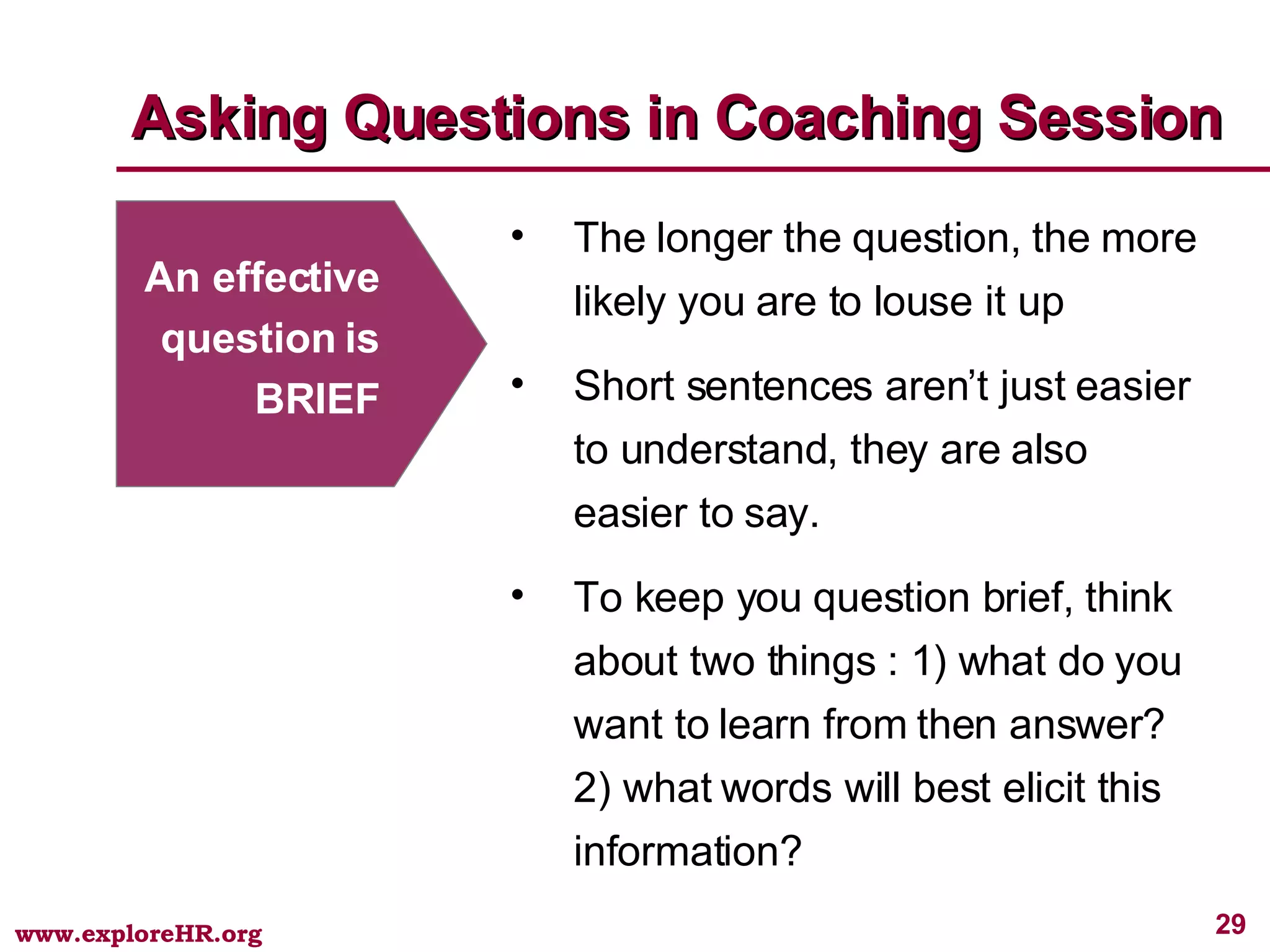 Asking Questions in Coaching Session An effective question is BRIEF The longer the question, the more likely you are to louse it up Short sentences aren’t just easier to understand, they are also easier to say.  To keep you question brief, think about two things : 1) what do you want to learn from then answer? 2) what words will best elicit this information? 