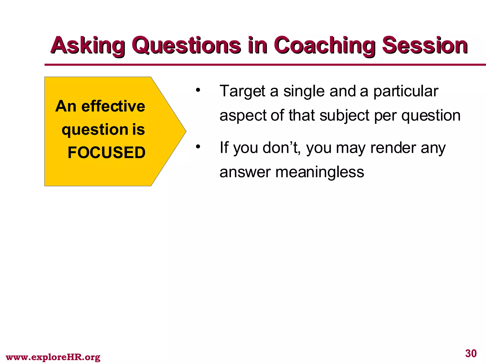 Asking Questions in Coaching Session An effective question is FOCUSED Target a single and a particular aspect of that subject per question If you don’t, you may render any answer meaningless 