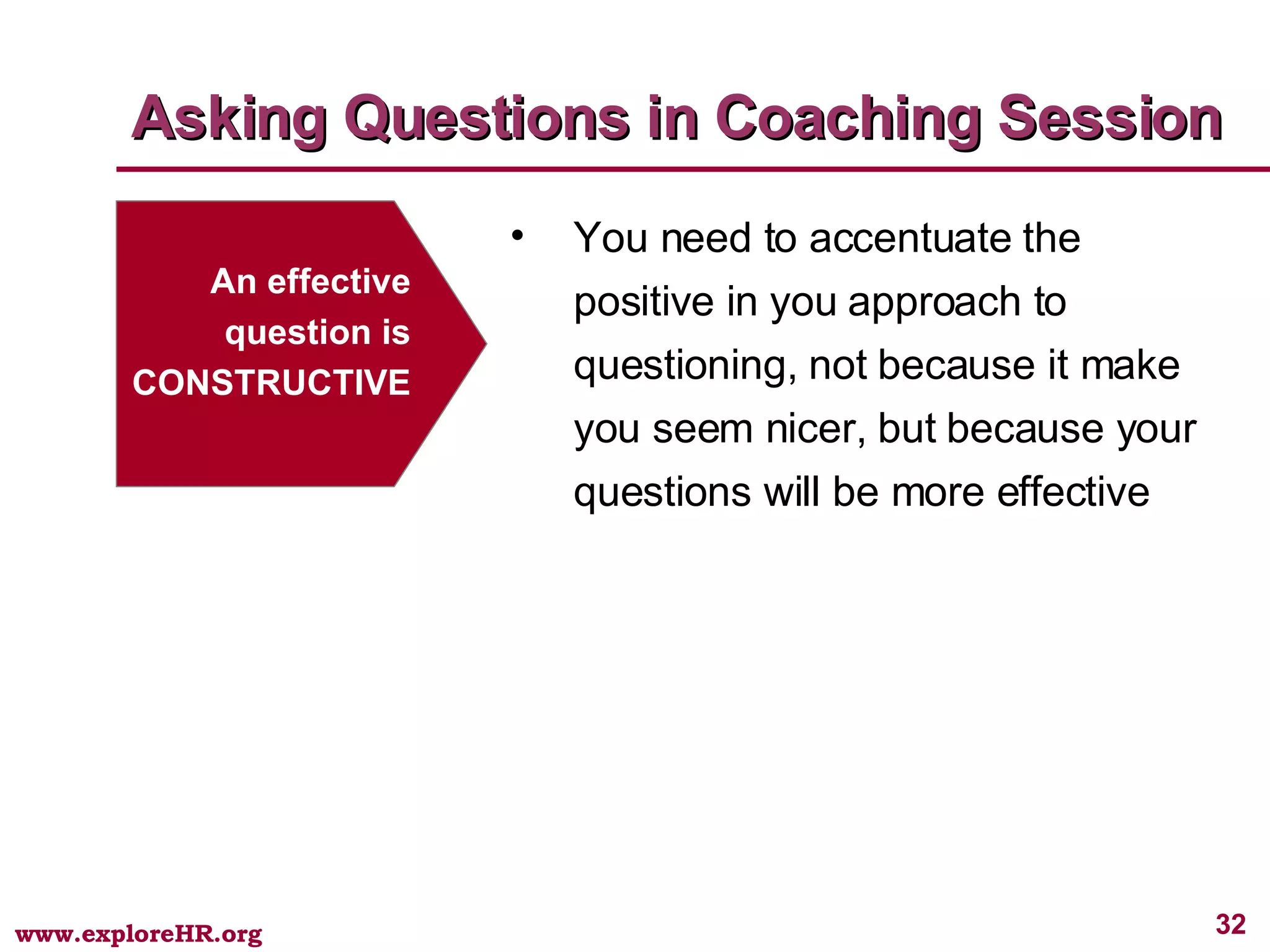 Asking Questions in Coaching Session An effective question is CONSTRUCTIVE You need to accentuate the positive in you approach to questioning, not because it make you seem nicer, but because your questions will be more effective 
