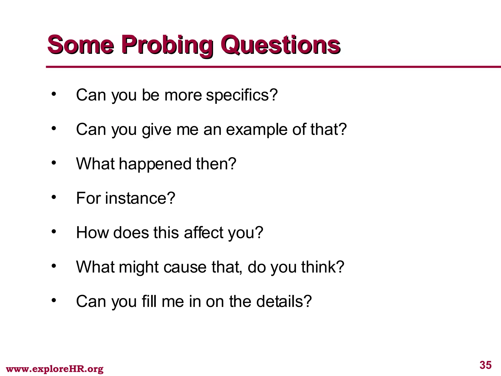 Some Probing Questions Can you be more specifics? Can you give me an example of that? What happened then? For instance? How does this affect you? What might cause that, do you think? Can you fill me in on the details? 