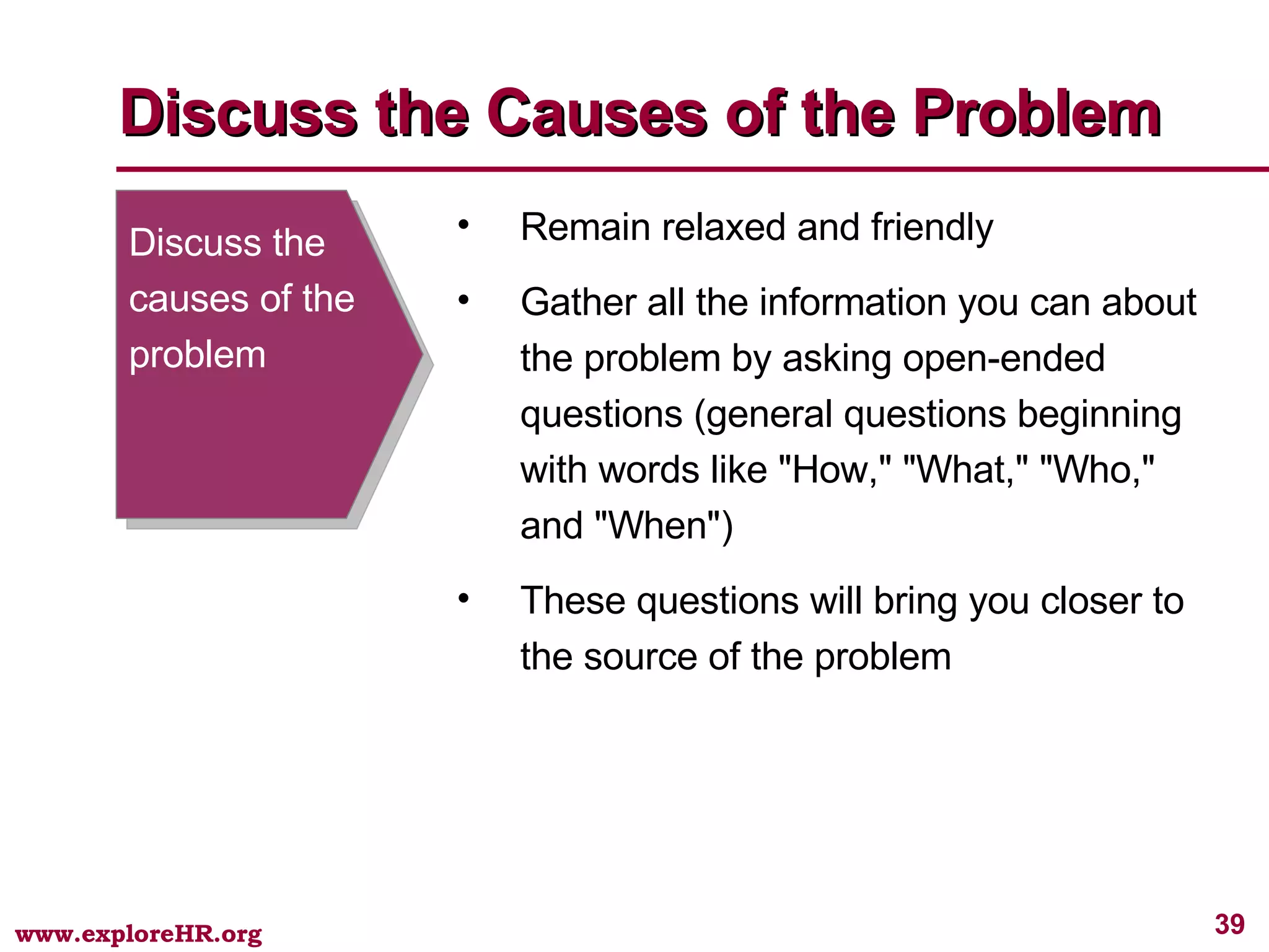 Discuss the causes of the problem Remain relaxed and friendly Gather all the information you can about the problem by asking open-ended questions (general questions beginning with words like &quot;How,&quot; &quot;What,&quot; &quot;Who,&quot; and &quot;When&quot;) These questions will bring you closer to the source of the problem Discuss the Causes of the Problem 