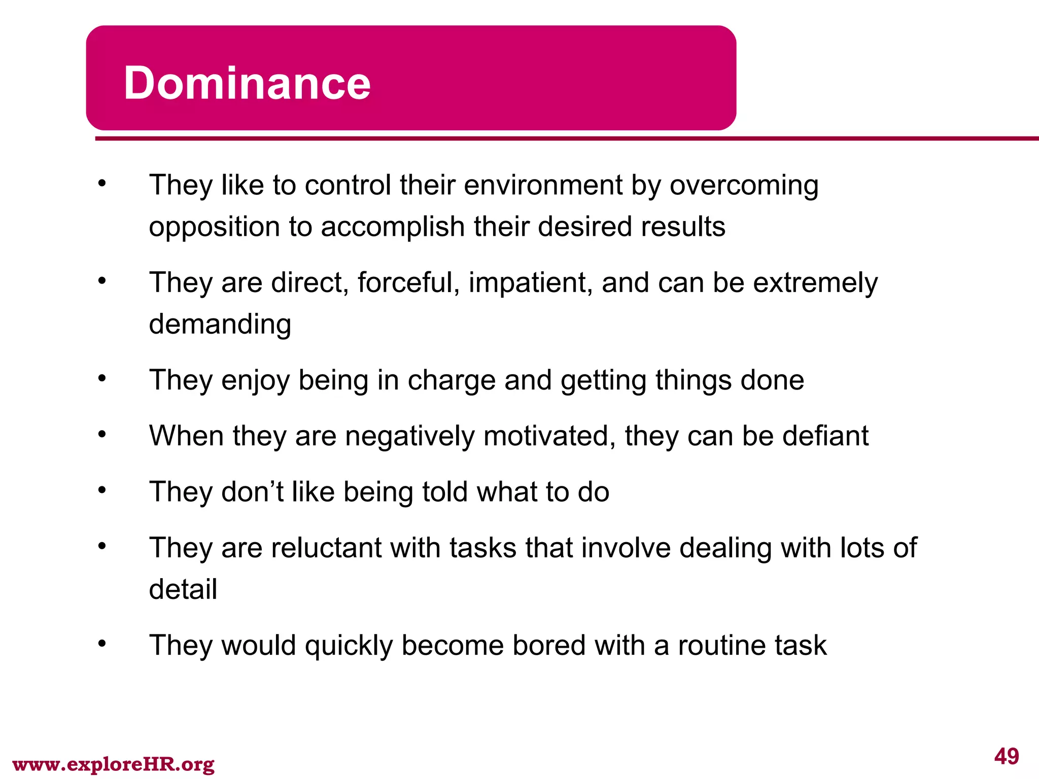 Dominance They like to control their environment by overcoming opposition to accomplish their desired results They are direct, forceful, impatient, and can be extremely demanding They enjoy being in charge and getting things done When they are negatively motivated, they can be defiant They don’t like being told what to do They are reluctant with tasks that involve dealing with lots of detail  They would quickly become bored with a routine task 