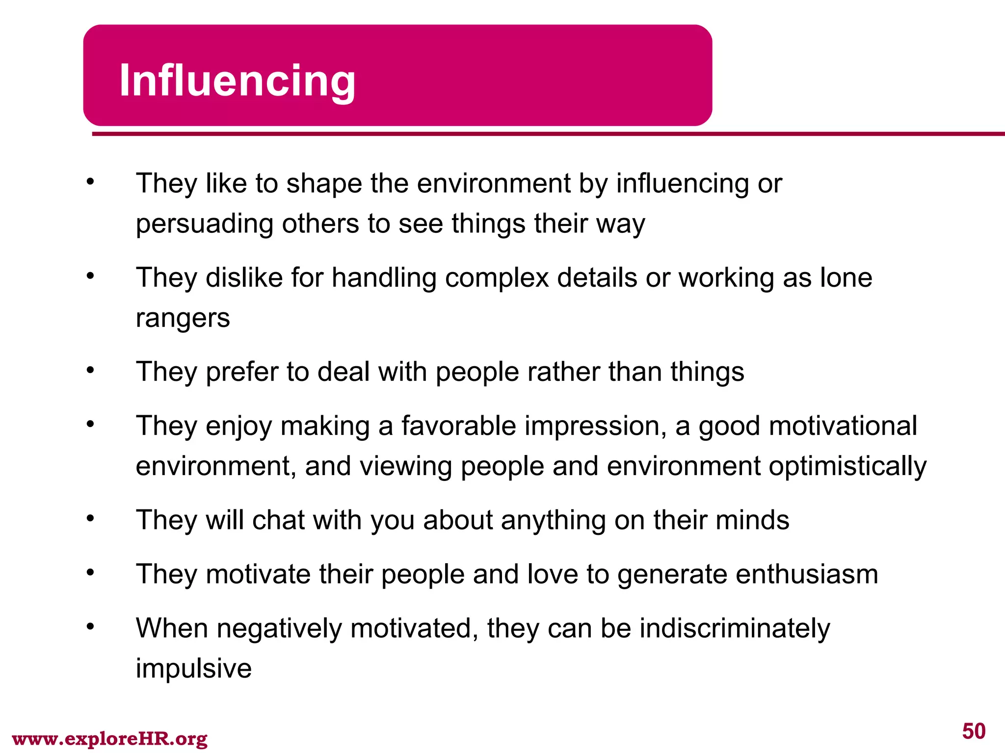 Influencing They like to shape the environment by influencing or persuading others to see things their way They dislike for handling complex details or working as lone rangers They prefer to deal with people rather than things They enjoy making a favorable impression, a good motivational environment, and viewing people and environment optimistically They will chat with you about anything on their minds They motivate their people and love to generate enthusiasm When negatively motivated, they can be indiscriminately impulsive 