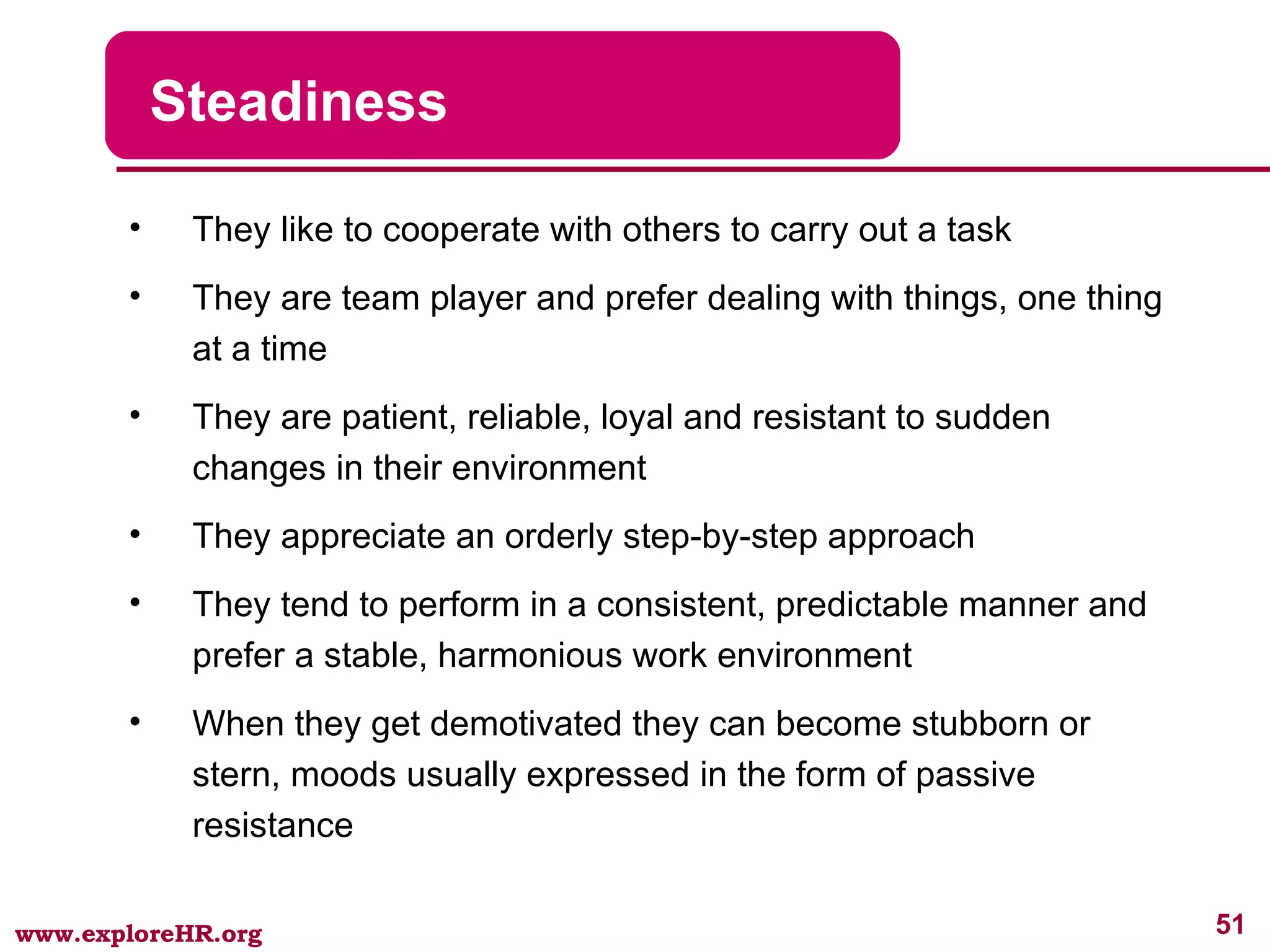 Steadiness They like to cooperate with others to carry out a task They are team player and prefer dealing with things, one thing at a time They are patient, reliable, loyal and resistant to sudden changes in their environment They appreciate an orderly step-by-step approach They tend to perform in a consistent, predictable manner and prefer a stable, harmonious work environment When they get demotivated they can become stubborn or stern, moods usually expressed in the form of passive resistance 
