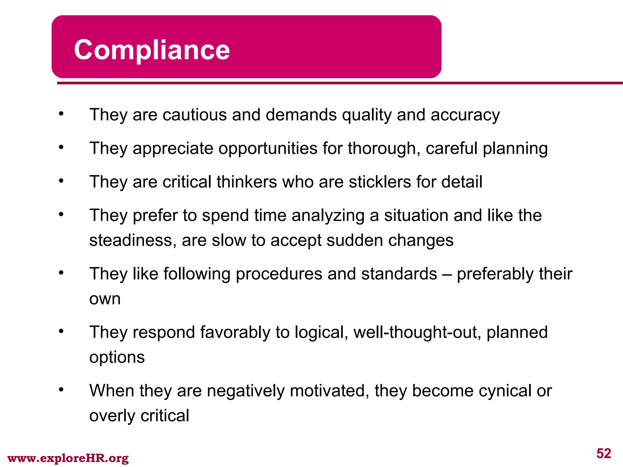 Compliance They are cautious and demands quality and accuracy They appreciate opportunities for thorough, careful planning They are critical thinkers who are sticklers for detail They prefer to spend time analyzing a situation and like the steadiness, are slow to accept sudden changes They like following procedures and standards – preferably their own They respond favorably to logical, well-thought-out, planned options When they are negatively motivated, they become cynical or overly critical 