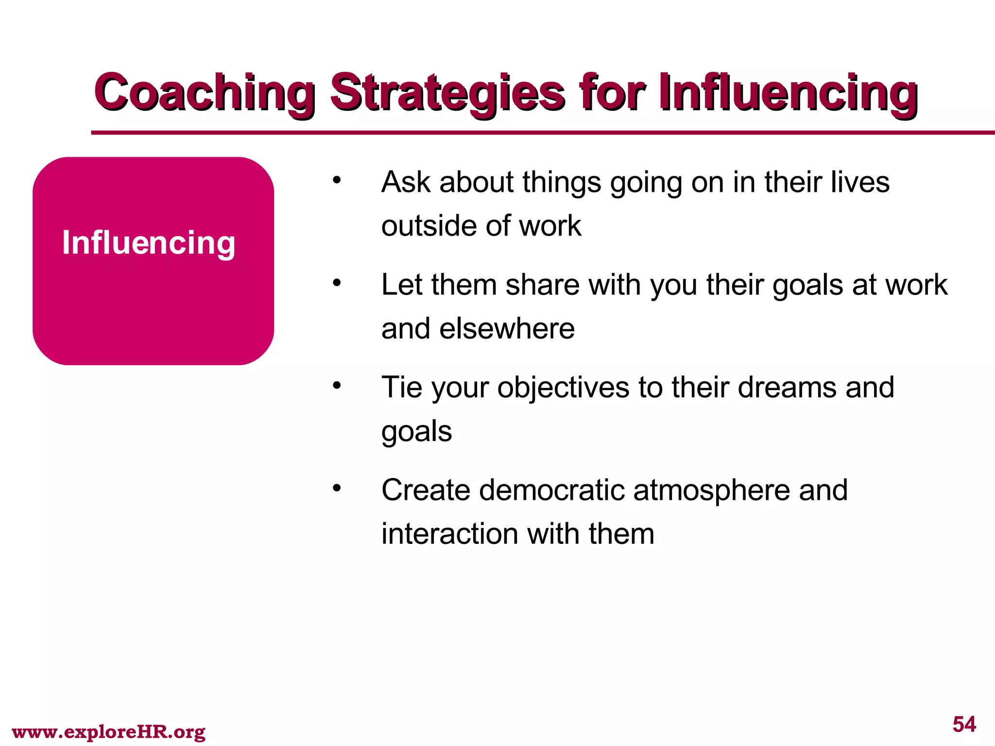 Coaching Strategies for Influencing Influencing Ask about things going on in their lives outside of work Let them share with you their goals at work and elsewhere Tie your objectives to their dreams and goals Create democratic atmosphere and interaction with them 