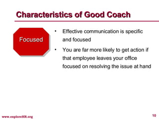 Focused Effective communication is specific and focused You are far more likely to get action if that employee leaves your office focused on resolving the issue at hand Characteristics of Good Coach 