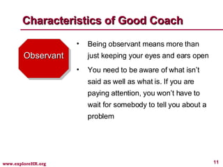 Observant Being observant means more than just keeping your eyes and ears open You need to be aware of what isn’t said as well as what is. If you are paying attention, you won’t have to wait for somebody to tell you about a problem Characteristics of Good Coach 
