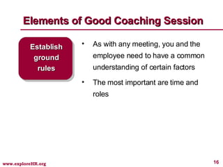 Elements of Good Coaching Session Establish ground rules As with any meeting, you and the employee need to have a common understanding of certain factors The most important are time and roles 