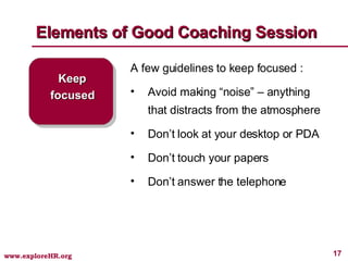 Elements of Good Coaching Session Keep focused A few guidelines to keep focused : Avoid making “noise” – anything that distracts from the atmosphere Don’t look at your desktop or PDA Don’t touch your papers Don’t answer the telephone 