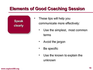 Elements of Good Coaching Session Speak clearly These tips will help you communicate more effectively: Use the simplest,  most common terms Avoid the jargon Be specific Use the known to explain the unknown 