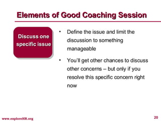 Elements of Good Coaching Session Discuss one specific issue Define the issue and limit the discussion to something manageable You’ll get other chances to discuss other concerns – but only if you resolve this specific concern right now 