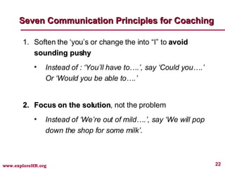 Seven Communication Principles for Coaching Soften the ‘you’s or change the into “I” to  avoid sounding pushy Instead of : ‘You’ll have to….’, say ‘Could you….’ Or ‘Would you be able to….’  Focus on the solution , not the problem Instead of ‘We’re out of mild….’, say ‘We will pop down the shop for some milk’. 