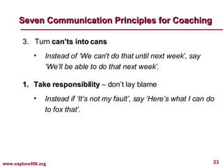3.  Turn  can’ts into cans Instead of ‘We can’t do that until next week’, say ‘We’ll be able to do that next week’. Take responsibility  – don’t lay blame Instead if ‘It’s not my fault’, say ‘Here’s what I can do to fox that’. Seven Communication Principles for Coaching 