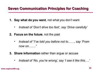 Say what do you want , not what you don’t want Instead of ‘Don’t drive too fast’, say ‘Drive carefully’ Focus on the future , not the past Instead of “I’ve told you before not to……, say ‘From now on…….” Share information  rather than argue or accuse Instead of ‘No, you’re wrong’, say ‘I see it like this….’ Seven Communication Principles for Coaching 