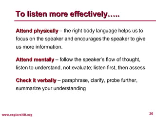 To listen more effectively….. Attend physically  – the right body language helps us to focus on the speaker and encourages the speaker to give us more information. Attend mentally  – follow the speaker’s flow of thought, listen to understand, not evaluate; listen first, then assess Check it verbally  – paraphrase, clarify, probe further, summarize your understanding 