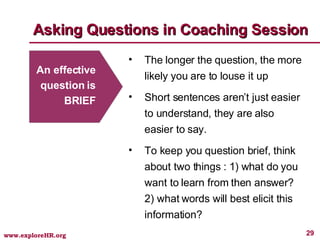 Asking Questions in Coaching Session An effective question is BRIEF The longer the question, the more likely you are to louse it up Short sentences aren’t just easier to understand, they are also easier to say.  To keep you question brief, think about two things : 1) what do you want to learn from then answer? 2) what words will best elicit this information? 