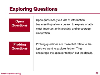 Exploring Questions Open Questions Open questions yield lots of information because they allow a person to explain what is most important or interesting and encourage elaboration. Probing Questions Probing questions are those that relate to the topic we want to explore further. They encourage the speaker to flesh out the details. 