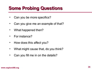 Some Probing Questions Can you be more specifics? Can you give me an example of that? What happened then? For instance? How does this affect you? What might cause that, do you think? Can you fill me in on the details? 