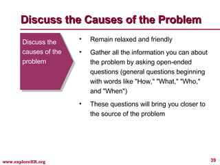 Discuss the causes of the problem Remain relaxed and friendly Gather all the information you can about the problem by asking open-ended questions (general questions beginning with words like "How," "What," "Who," and "When") These questions will bring you closer to the source of the problem Discuss the Causes of the Problem 