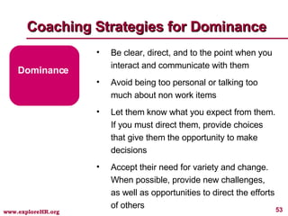 Coaching Strategies for Dominance Dominance Be clear, direct, and to the point when you interact and communicate with them Avoid being too personal or talking too much about non work items Let them know what you expect from them. If you must direct them, provide choices that give them the opportunity to make decisions Accept their need for variety and change. When possible, provide new challenges, as well as opportunities to direct the efforts of others 