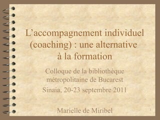 1
L’accompagnement individuel
(coaching) : une alternative
à la formation
Colloque de la bibliothèque
métropolitaine de Bucarest
Sinaia, 20-23 septembre 2011
Marielle de Miribel
 