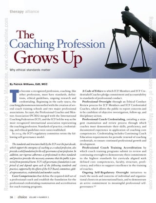 therapy alliance




                                                                                                                                                                                                                     Reproduced with the permission of choice Magazine, www.choice-online.com
Reproduced with the permission of choice Magazine, www.choice-online.com




                                                                                 The
                                                                           Coaching Profession
                                                                                Grows Up
                                                                           Why ethical standards matter



                                                                           By Patrick Williams, EdD, MCC




                                                                           T
                                                                                    o become a recognized profession, coaching, like                    A Code of Ethics to which ICF Members and ICF Cre-
                                                                                    other professions, must have standards, defini-                   dentialed Coaches pledge commitment and accountability
                                                                                    tions, ethical guidelines, ongoing research and                   to standards of professional conduct.
                                                                                    credentialing. Beginning in the early 1990s, the                    Professional Oversight through an Ethical Conduct
                                                                           coaching phenomenon intensified with the creation of sev-                  Review process for ICF Members and ICF Credentialed
                                                                           eral coach training schools and two major professional                     Coaches, which allows the public to report concerns and
                                                                           associations. In 1996, the Professional Coaches and Men-                   to be confident of objective investigation, follow-up, and
                                                                           tors Association (PCMA) merged with the International                      disciplinary action.
                                                                           Coaching Federation (ICF), and the ICF led the way as the                    Professional Coach Credentialing, entailing a strin-
                                                                           most recognized international association representing                     gent examination and review process through which
                                                                           the coaching profession. Standards of practice, credential-                coaches must demonstrate their skills, proficiency, and
                                                                           ing, and ethical guidelines were soon established.                         documented experience in application of coaching core
                                                                             In 2004, the ICF’s regulatory committee wrote the fol-                   competencies. Credentialing includes Continuing Coach
                                                                           lowing self-governance model:                                              Education requirements for periodic renewal of coaching
                                                                                                                                                      credentials, to ensure continued professional growth and
                                                                              The standards and structures built by the ICF over the past decade,     development.
                                                                           which support the emergence of coaching as a valued profession, also         Professional Coach Training Accreditation by
                                                                           provide a solid foundation for the self-governance of our profession. In   which coach training programs submit to review and
                                                                           addition, our rigorous adherence as professionals to these standards       continuing oversight to demonstrate their commitment
                                                                           and practices provides the necessary assurance that the public is pro-     to the highest standards for curricula aligned with
                                                                           tected from potential harm. ICF’s self-governance foundation is com-       defined core competencies, faculty, structure, profi-
                                                                           prised of and depends upon each of the following standards and             ciency, and ethics to support excellence in the training
                                                                           practices, supported by the efforts of the ICF Board, committees, glob-    of coaches.
                                                                           al representatives, credentialed and member coaches.                         Ongoing Self-Regulatory Oversight initiatives to
                                                                              Core Competencies that define the required skill set of                 track the needs and concerns of individual and organiza-
                                                                           a professional coach and establish the foundation for the                  tional clients on an international basis, and to demonstrate
                                                                           professional credentialing examination and accreditation                   an active commitment to meaningful professional self-
                                                                           for coach training programs.                                               governance. (1)



                                                                           38                   VOLUME 4 NUMBER 3