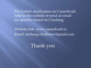 For further clarification on CareerKraft,
refer to the website or send an email
for quarries based on Coaching.

Website link: www.careerkraft.in
Email: mohang.ebullience@gmail.com


          Thank you
 