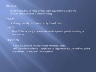 MEETING

  In a meeting, two or more people come together to discuss one
  or more topics, often in a formal setting.

VISION
   Visions generally have more clarity than dreams
GROW
    The GROW model (or process) is a technique for problem solving or
    goal setting.

SUCCESSS

    A goal is a desired resulta system envisions, plans
     and commits to achieve—a personal or organizational desired end-point
    in some sort of assumed development




                                                                             .
 