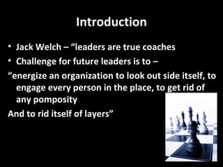 Introduction Jack Welch – “leaders are true coaches Challenge for future leaders is to –  “energize an organization to look out side itself, to engage every person in the place, to get rid of any pomposity  And to rid itself of layers” 