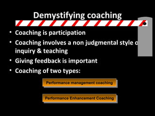 Demystifying coaching Coaching is participation Coaching involves a non judgmental style of inquiry & teaching Giving feedback is important Coaching of two types: Performance management coaching Performance Enhancement Coaching 