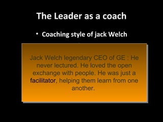 The Leader as a coach Coaching style of jack Welch Jack Welch legendary CEO of GE : He never lectured. He loved the open exchange with people. He was just a  facilitator , helping them learn from one another.  