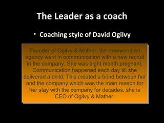 The Leader as a coach Coaching style of David Ogilvy Founder of Ogilvy & Mather, the renowned ad agency went in communication with a new recruit in the company. She was eight month pregnant. Communication happened each day till she delivered a child. This created a bond between her and the company which was the main reason for her stay with the company for decades, she is CEO of Ogilvy & Mather  