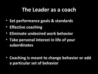 The Leader as a coach Set performance goals & standards Effective coaching Eliminate undesired work behavior Take personal interest in life of your subordinates Coaching is meant to change behavior or add a particular set of behavior 