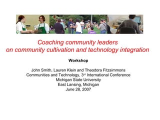 Coaching community leaders  on community cultivation and technology integration   Workshop John Smith, Lauren Klein and Theodora Fitzsimmons Communities and Technology, 3 rd  International Conference Michigan State University East Lansing, Michigan June 28, 2007 