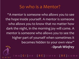 So who is a Mentor?
“A mentor is someone who allows you to see
the hope inside yourself. A mentor is someone
who allows you to know that no matter how
dark the night, in the morning joy will come. A
mentor is someone who allows you to see the
higher part of yourself when sometimes it
becomes hidden to your own view”
- Oprah Winfrey
 