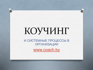 КОУЧИНГ
И СИСТЕМНЫЕ ПРОЦЕССЫ В
ОРГАНИЗАЦИИ
www.coach.by
 