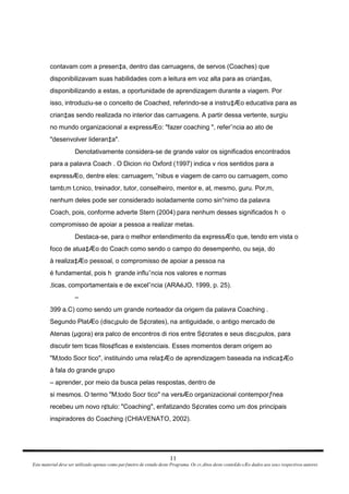 contavam com a presen‡a, dentro das carruagens, de servos (Coaches) que disponibilizavam suas habilidades com a leitura em voz alta para as crian‡as, disponibilizando a estas, a oportunidade de aprendizagem durante a viagem. Por isso, introduziu-se o conceito de Coached, referindo-se a instru‡Æo educativa para as crian‡as sendo realizada no interior das carruagens. A partir dessa vertente, surgiu no mundo organizacional a expressÆo: "fazer coaching ", referˆncia ao ato de "desenvolver lideran‡a". Denotativamente considera-se de grande valor os significados encontrados para a palavra Coach . O Dicion rio Oxford (1997) indica v rios sentidos para a expressÆo, dentre eles: carruagem, “nibus e viagem de carro ou carruagem, como tamb‚m t‚cnico, treinador, tutor, conselheiro, mentor e, at‚ mesmo, guru. Por‚m, nenhum deles pode ser considerado isoladamente como sin“nimo da palavra Coach, pois, conforme adverte Stern (2004) para nenhum desses significados h  o compromisso de apoiar a pessoa a realizar metas. Destaca-se, para o melhor entendimento da expressÆo que, tendo em vista o foco de atua‡Æo do Coach como sendo o campo do desempenho, ou seja, do à realiza‡Æo pessoal, o compromisso de apoiar a pessoa na é fundamental, pois h  grande influˆncia nos valores e normas ‚ticas, comportamentais e de excelˆncia (ARAéJO, 1999, p. 25). – 399 a.C) como sendo um grande norteador da origem da palavra Coaching . Segundo PlatÆo (disc¡pulo de S¢crates), na antiguidade, o antigo mercado de Atenas (µgora) era palco de encontros di rios entre S¢crates e seus disc¡pulos, para discutir tem ticas filos¢ficas e existenciais. Esses momentos deram origem ao "M‚todo Socr tico", instituindo uma rela‡Æo de aprendizagem baseada na indica‡Æo à fala do grande grupo – aprender, por meio da busca pelas respostas, dentro de si mesmos. O termo "M‚todo Socr tico" na versÆo organizacional contemporƒnea recebeu um novo r¢tulo: "Coaching", enfatizando S¢crates como um dos principais inspiradores do Coaching (CHIAVENATO, 2002). 11 Este material deve ser utilizado apenas como parƒmetro de estudo deste Programa. Os cr‚ditos deste conte£do sÆo dados aos seus respectivos autores 