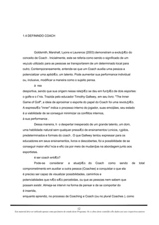 1.4 DEFININDO COACH Goldsmith, Marshall, Lyons e Laurence (2003) demonstram a evolu‡Æo do conceito de Coach . Inicialmente, este se referia como sendo o significado de um ve¡culo utilizado para as pessoas se transportarem de um determinado local para outro. Contemporaneamente, entende-se que um Coach auxilia uma pessoa a potencializar uma aptidÆo, um talento. Pode aumentar sua performance individual ou, inclusive, modificar a maneira como o sujeito pensa. à  rea desportiva, sendo que sua origem nessa rela‡Æo se deu em fun‡Æo de dois esportes: o golfe e o tˆnis. Trazida pelo educador Timothy Gallwey, em seu livro: "The Inner Game of Golf", a ideia de aproximar o esporte do papel do Coach foi uma revolu‡Æo. A expressÆo "inner" indica o processo interno do jogador, suas emo‡äes, seu estado é a viabilidade de se conseguir minimizar os conflitos internos, à sua performance . Dessa maneira, h  o despertar inesperado de um grande talento, um dom, uma habilidade natural sem qualquer pressÆo de ensinamentos t‚cnicos, r¡gidos, predeterminados e formais do coach . O que Gallwey tentou expressar para os educadores em seus ensinamentos, livros e descobertas, foi a possibilidade de se conseguir maior eficiˆncia e efic cia por meio de mudan‡as na abordagem junto aos esportistas. é ser coach entÆo? Pode-se considerar a atua‡Æo do Coach como sendo de total comprometimento em auxiliar a outra pessoa (Coachee) a conquistar o que ela é preciso ser capaz de visualizar possibilidades, caminhos e potencialidades que nÆo sÆo percebidas, ou que as pessoas nem sabem que possam existir. Almeja-se intervir na forma de pensar e de se comportar do é inserida, enquanto aprendiz, no processo de Coaching e Coach (ou no plural Coaches ), como 12 Este material deve ser utilizado apenas como parƒmetro de estudo deste Programa. Os cr‚ditos deste conte£do sÆo dados aos seus respectivos autores 